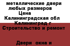 металлические двери любых размеров . › Цена ­ 7 000 - Калининградская обл., Калининград г. Строительство и ремонт » Двери, окна и перегородки   